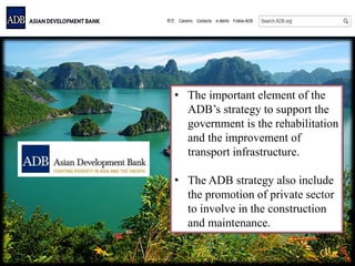 • The important element of the
ADB’s strategy to support the
government is the rehabilitation
and the improvement of
transport infrastructure.
• The ADB strategy also include
the promotion of private sector
to involve in the construction
and maintenance.
 