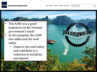 • The ADB was a good
responsive to the Vietnam
government’s needs
• In this program, the ADB
also addressed the road
safety
• Improve the road safety
and contribute to a
reduction in incidence
and injured
 