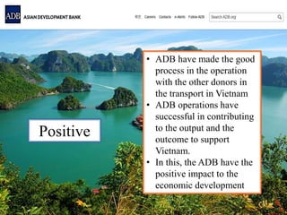 Positive
• ADB have made the good
process in the operation
with the other donors in
the transport in Vietnam
• ADB operations have
successful in contributing
to the output and the
outcome to support
Vietnam.
• In this, the ADB have the
positive impact to the
economic development
 