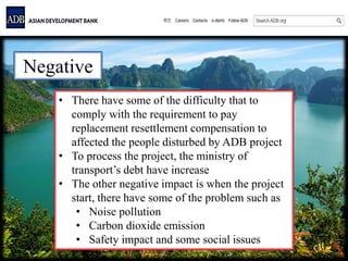 Negative
• There have some of the difficulty that to
comply with the requirement to pay
replacement resettlement compensation to
affected the people disturbed by ADB project
• To process the project, the ministry of
transport’s debt have increase
• The other negative impact is when the project
start, there have some of the problem such as
• Noise pollution
• Carbon dioxide emission
• Safety impact and some social issues
 