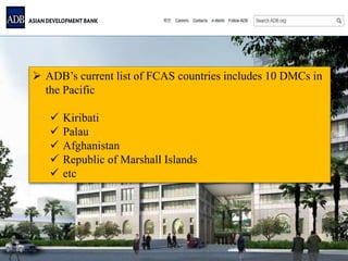  ADB’s current list of FCAS countries includes 10 DMCs in
the Pacific
 Kiribati
 Palau
 Afghanistan
 Republic of Marshall Islands
 etc
 