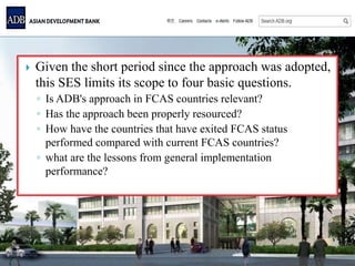  Given the short period since the approach was adopted,
this SES limits its scope to four basic questions.
◦ Is ADB's approach in FCAS countries relevant?
◦ Has the approach been properly resourced?
◦ How have the countries that have exited FCAS status
performed compared with current FCAS countries?
◦ what are the lessons from general implementation
performance?
 