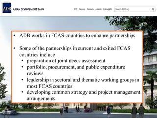 • ADB works in FCAS countries to enhance partnerships.
• Some of the partnerships in current and exited FCAS
countries include
• preparation of joint needs assessment
• portfolio, procurement, and public expenditure
reviews
• leadership in sectoral and thematic working groups in
most FCAS countries
• developing common strategy and project management
arrangements
 