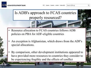 Is ADB's approach to FCAS countries
properly resourced?
• Resource allocation to FCAS countries follows ADB
policies on PBA for ADF-eligible countries
• An exception is Afghanistan, which draws from the ADF's
special allocations.
• By comparison, other development institutions appeared to
have provided more resources to countries they consider to
be experiencing fragility and the effects of conflict
 