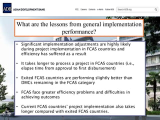 What are the lessons from general implementation
performance?
• Significant implementation adjustments are highly likely
during project implementation in FCAS countries and
efficiency has suffered as a result
• It takes longer to process a project in FCAS countries (i.e.,
elapse time from approval to first disbursement)
• Exited FCAS countries are performing slightly better than
DMCs remaining in the FCAS category
• FCAS face greater efficiency problems and difficulties in
achieving outcomes
• Current FCAS countries’ project implementation also takes
longer compared with exited FCAS countries.
 