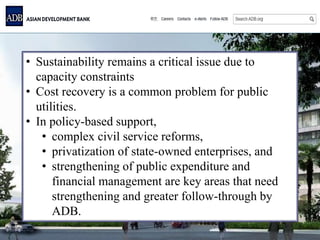 • Sustainability remains a critical issue due to
capacity constraints
• Cost recovery is a common problem for public
utilities.
• In policy-based support,
• complex civil service reforms,
• privatization of state-owned enterprises, and
• strengthening of public expenditure and
financial management are key areas that need
strengthening and greater follow-through by
ADB.
 