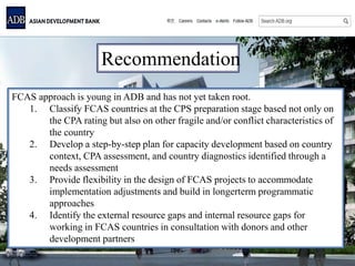 Recommendation
FCAS approach is young in ADB and has not yet taken root.
1. Classify FCAS countries at the CPS preparation stage based not only on
the CPA rating but also on other fragile and/or conflict characteristics of
the country
2. Develop a step-by-step plan for capacity development based on country
context, CPA assessment, and country diagnostics identified through a
needs assessment
3. Provide flexibility in the design of FCAS projects to accommodate
implementation adjustments and build in longerterm programmatic
approaches
4. Identify the external resource gaps and internal resource gaps for
working in FCAS countries in consultation with donors and other
development partners
 