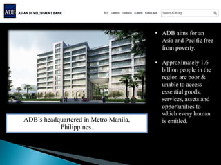 • ADB aims for an
Asia and Pacific free
from poverty.
• Approximately 1.6
billion people in the
region are poor &
unable to access
essential goods,
services, assets and
opportunities to
which every human
is entitled.ADB’s headquartered in Metro Manila,
Philippines.
 