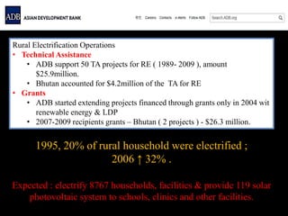 Rural Electrification Operations
• Technical Assistance
• ADB support 50 TA projects for RE ( 1989- 2009 ), amount
$25.9million.
• Bhutan accounted for $4.2million of the TA for RE
• Grants
• ADB started extending projects financed through grants only in 2004 wit
renewable energy & LDP
• 2007-2009 recipients grants – Bhutan ( 2 projects ) - $26.3 million.
1995, 20% of rural household were electrified ;
2006 ↑ 32% .
Expected : electrify 8767 households, facilities & provide 119 solar
photovoltaic system to schools, clinics and other facilities.
 