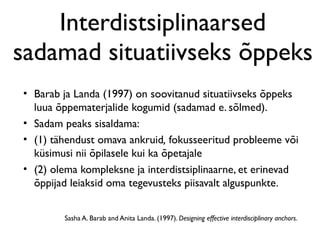 Interdistsiplinaarsed
sadamad situatiivseks õppeks
• Barab ja Landa (1997) on soovitanud situatiivseks õppeks
  luua õppematerjalide kogumid (sadamad e. sõlmed).
• Sadam peaks sisaldama:
• (1) tähendust omava ankruid, fokusseeritud probleeme või
  küsimusi nii õpilasele kui ka õpetajale
• (2) olema kompleksne ja interdistsiplinaarne, et erinevad
  õppijad leiaksid oma tegevusteks piisavalt alguspunkte.


        Sasha A. Barab and Anita Landa. (1997). Designing effective interdisciplinary anchors.
 