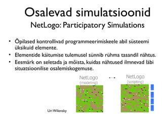 Osalevad simulatsioonid
         NetLogo: Participatory Simulations
• Õpilased kontrollivad programmeerimiskeele abil süsteemi
  üksikuid elemente.
• Elementide käitumise tulemusel sünnib rühma tasandil nähtus.
• Eesmärk on seletada ja mõista, kuidas nähtused ilmnevad läbi
  situatsioonilise osalemiskogemuse.




                Uri Wilensky
 