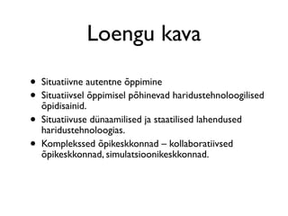 Loengu kava

•   Situatiivne autentne õppimine
•   Situatiivsel õppimisel põhinevad haridustehnoloogilised
    õpidisainid.
•   Situatiivuse dünaamilised ja staatilised lahendused
    haridustehnoloogias.
•   Komplekssed õpikeskkonnad – kollaboratiivsed
    õpikeskkonnad, simulatsioonikeskkonnad.
 