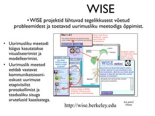 WISE
           • WISE projektid lähtuvad tegelikkusest võetud
     probleemidest ja toetavad uurimusliku meetodiga õppimist.


• Uurimusliku meetodi
  käigus kasutatakse
  visualiseerimist ja
  modelleerimist.
• Uurimuslik meetod
  eeldab vastavat
  kommunikatsiooni-
  oskust: uurimuse
  etapiviisilist
  protokollimist ja
  teadusliku sisuga
  arutelusid kaaslastega.                              kai pata2
                            http://wise.berkeley.edu    tihane
 