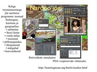 Kõrge
 reostustasemega   Nardoo jõgi
   jõe uurimise
programm: teemad
    bioloogias,
     keemias ja
   geograafias:
    • settimine
   • Secci ketas
   • voolu mõju
     • erosioon
 • põllumajandus
   • üleujutused
    • märgalad
  • kaevandused

                   Sinivetikate simulaator
                                       PDA veeproovide võtmiseks

                          http://learningteam.org/htmls/nardoo.html
 