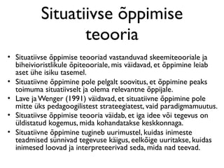 Situatiivse õppimise
                 teooria
• Situatiivse õppimise teooriad vastanduvad skeemiteooriale ja
  biheivioristlikule õpiteooriale, mis väidavad, et õppimine leiab
  aset ühe isiku tasemel.
• Situatiivne õppimine pole pelgalt soovitus, et õppimine peaks
  toimuma situatiivselt ja olema relevantne õppijale.
• Lave ja Wenger (1991) väidavad, et situatiivne õppimine pole
  mitte üks pedagoogilistest strateegiatest, vaid paradigmamuutus.
• Situatiivse õppimise teooria väidab, et iga idee või tegevus on
  üldistatud kogemus, mida kohandatakse keskkonnaga.
• Situatiivne õppimine tugineb uurimustel, kuidas inimeste
  teadmised sünnivad tegevuse käigus, eelkõige uuritakse, kuidas
  inimesed loovad ja interpreteerivad seda, mida nad teevad.
 
