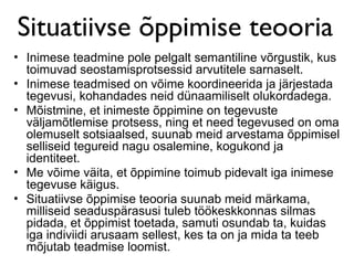Situatiivse õppimise teooria
• Inimese teadmine pole pelgalt semantiline võrgustik, kus
  toimuvad seostamisprotsessid arvutitele sarnaselt.
• Inimese teadmised on võime koordineerida ja järjestada
  tegevusi, kohandades neid dünaamiliselt olukordadega.
• Mõistmine, et inimeste õppimine on tegevuste
  väljamõtlemise protsess, ning et need tegevused on oma
  olemuselt sotsiaalsed, suunab meid arvestama õppimisel
  selliseid tegureid nagu osalemine, kogukond ja
  identiteet.
• Me võime väita, et õppimine toimub pidevalt iga inimese
  tegevuse käigus.
• Situatiivse õppimise teooria suunab meid märkama,
  milliseid seaduspärasusi tuleb töökeskkonnas silmas
  pidada, et õppimist toetada, samuti osundab ta, kuidas
  iga indiviidi arusaam sellest, kes ta on ja mida ta teeb
  mõjutab teadmise loomist.
 