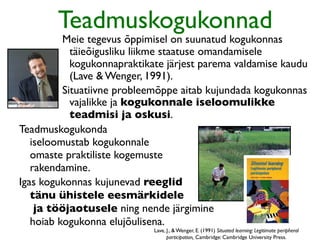 Teadmuskogukonnad
          Meie tegevus õppimisel on suunatud kogukonnas
            täieõigusliku liikme staatuse omandamisele
            kogukonnapraktikate järjest parema valdamise kaudu
            (Lave & Wenger, 1991).
          Situatiivne probleemõppe aitab kujundada kogukonnas
            vajalikke ja kogukonnale iseloomulikke
            teadmisi ja oskusi.
Teadmuskogukonda
   iseloomustab kogukonnale
   omaste praktiliste kogemuste
   rakendamine.
Igas kogukonnas kujunevad reeglid
   tänu ühistele eesmärkidele
    ja tööjaotusele ning nende järgimine
   hoiab kogukonna elujõulisena.
                             Lave, J., & Wenger, E. (1991) Situated learning: Legitimate peripheral
                                   participation, Cambridge: Cambridge University Press.
 