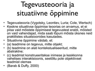 Tegevusteooria ja
         situatiivne õppimine
• Tegevusteooria (Vygotsky, Leontiev, Luria; Cole, Wertsch)
• Keskne situatiivse õppimise teoorias on arvamus, et ei
  piisa vaid mõistete õppimisest tegevustest eraldi, mõisted
  on vaid vahendajad, mida saab lõpuni mõista üksnes neid
  praktilistes situatsioonides kasutades.
• Situatiivne õppimine väidab, et:
• (a) teadmine on tegevus, mitte objekt;
• (b) teadmine on alati kontekstualiseeritud, mitte
  abstraktne;
• (c) teadmist konstrueeritakse inimese ja keskkonna
  vahelises interaktsioonis, seetõttu pole objektiivset
  teadmist olemas
• (Barab & Duffy, 2000)
 