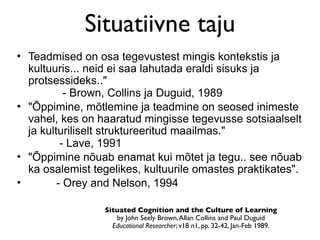 Situatiivne taju
• Teadmised on osa tegevustest mingis kontekstis ja
  kultuuris... neid ei saa lahutada eraldi sisuks ja
  protsessideks.."
           - Brown, Collins ja Duguid, 1989
• "Õppimine, mõtlemine ja teadmine on seosed inimeste
  vahel, kes on haaratud mingisse tegevusse sotsiaalselt
  ja kulturiliselt struktureeritud maailmas."
          - Lave, 1991
• "Õppimine nõuab enamat kui mõtet ja tegu.. see nõuab
  ka osalemist tegelikes, kultuurile omastes praktikates".
•        - Orey and Nelson, 1994

                 Situated Cognition and the Culture of Learning
                    by John Seely Brown, Allan Collins and Paul Duguid
                   Educational Researcher; v18 n1, pp. 32-42, Jan-Feb 1989.
 