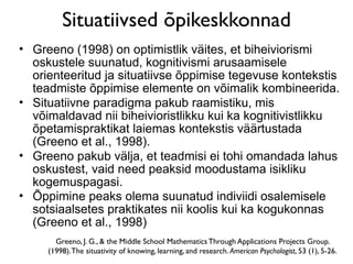 Situatiivsed õpikeskkonnad
• Greeno (1998) on optimistlik väites, et biheiviorismi
  oskustele suunatud, kognitivismi arusaamisele
  orienteeritud ja situatiivse õppimise tegevuse kontekstis
  teadmiste õppimise elemente on võimalik kombineerida.
• Situatiivne paradigma pakub raamistiku, mis
  võimaldavad nii biheivioristlikku kui ka kognitivistlikku
  õpetamispraktikat laiemas kontekstis väärtustada
  (Greeno et al., 1998).
• Greeno pakub välja, et teadmisi ei tohi omandada lahus
  oskustest, vaid need peaksid moodustama isikliku
  kogemuspagasi.
• Õppimine peaks olema suunatud indiviidi osalemisele
  sotsiaalsetes praktikates nii koolis kui ka kogukonnas
  (Greeno et al., 1998)
       Greeno, J. G., & the Middle School Mathematics Through Applications Projects Group.
     (1998). The situativity of knowing, learning, and research. American Psychologist, 53 (1), 5-26.
 