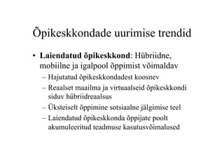 Õpikeskkondade uurimise trendid
•  Laiendatud õpikeskkond: Hübriidne,
   mobiilne ja igalpool õppimist võimaldav
  –  Hajutatud õpikeskkondadest koosnev
  –  Reaalset maailma ja virtuaalseid õpikeskkondi
     siduv hübriidreaalsus
  –  Üksteiselt õppimine sotsiaalne jälgimise teel
  –  Laiendatud õpikeskkonda õppijate poolt
     akumuleeritud teadmuse kasutusvõimalused
 