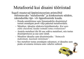 Metafoorid kui disaini tööriistad
Sageli muutuvad õppimisteooriate printsiibid
  mõistetavaks “metafooride” ja konkreetsete näidete,
  rakenduslike õpi- või õppedisainide kaudu.
   –  Honda autotööstuse uute linnamudelite disainimisel
      toetuti arendajate poolt välja pakutud metafooridele.
   –  Metafoor, ideaalse olukorra kirjeldamiseks: Kui auto
      oleks elusolend, kuidas toimuks tema evolutsioon?
   –  Arutelu metafoori üle lõi uue sobiva metafoori, mis toetas
      disainiprotsessi ja uue auto sündi.
   –  Metafoor ideaalse auto disainimiseks: “Inimesele
      maksimum, masinale miinimum”.
   –  See metafoor toetas arendajate uskumust, et ideaalne auto
      peaks arvestama inimese-auto vahelisi suhteid.
 