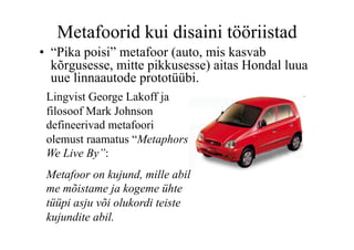 Metafoorid kui disaini tööriistad
•  “Pika poisi” metafoor (auto, mis kasvab
   kõrgusesse, mitte pikkusesse) aitas Hondal luua
   uue linnaautode prototüübi.
 Lingvist George Lakoff ja
 filosoof Mark Johnson
 defineerivad metafoori
 olemust raamatus “Metaphors
 We Live By”:
 Metafoor on kujund, mille abil
 me mõistame ja kogeme ühte
 tüüpi asju või olukordi teiste
 kujundite abil.
 