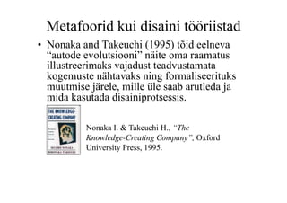 Metafoorid kui disaini tööriistad
•  Nonaka and Takeuchi (1995) tõid eelneva
   “autode evolutsiooni” näite oma raamatus
   illustreerimaks vajadust teadvustamata
   kogemuste nähtavaks ning formaliseerituks
   muutmise järele, mille üle saab arutleda ja
   mida kasutada disainiprotsessis.

           Nonaka I. & Takeuchi H., “The
           Knowledge-Creating Company”, Oxford
           University Press, 1995.
 