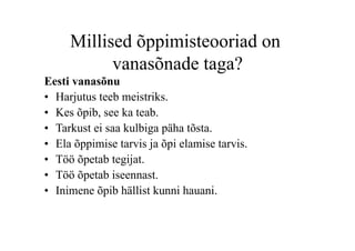 Millised õppimisteooriad on
           vanasõnade taga?
Eesti vanasõnu
•  Harjutus teeb meistriks.
•  Kes õpib, see ka teab.
•  Tarkust ei saa kulbiga päha tõsta.
•  Ela õppimise tarvis ja õpi elamise tarvis.
•  Töö õpetab tegijat.
•  Töö õpetab iseennast.
•  Inimene õpib hällist kunni hauani.
 