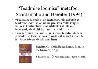 “Teadmise loomise” metafoor
  Scardamalia and Bereiter (1994)
•  “Teadmise loomine” on metafoor, mis rõhutab et
   teadmise loomine on ühine protsess mille käigus
   luuakse kontseptuaalseid artifakte (nt. plaane,
   teooriaid, ideid ehk kultuurilist teadmist).
•  Bereiter eristab õppimist, mis toimub indiviidi peas
   ja teadmise loomist, mis toimub väljaspool indiviide
   nn. teooriate ja ideede maailmas.

                  Bereiter, C. (2002). Education and Mind in
                  the Knowledge Age

                  Saadaval ka TÜ Raamatukogu lugemissaalis
 