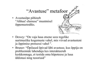 “Avastuse” metafoor
•  Avastusõpe põhineb
   “Ahhaa! elamuse” muutmisel
   õppemeetodiks.


•  Dewey: “On vaja luua otsene seos tegelike
   uurimuslike kogemuste vahel, mis viivad avastusteni
   ja õppimise protsessi vahel ".
•  Bruner: “Õpilased õpivad läbi avastuse, kus õppija on
   probleemide lahendaja kes interakteerub
   keskkonnaga, et testida oma hüpoteese ja luua
   üldistusi ning teooriaid”
 