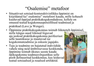 “Osalemise” metafoor
•  Situatiivset sotsiaal-kontsruktivistlikku õppimist on
   kirjeldatud ka“ osalemise” metafoori kaudu, mille kohaselt
   kuuluvad õppijad praktikakogukondadesse, kellele on
   omased teatud kogukonnaspetsiifilised teadmised ja
   praktikad (Lave ja Wenger).
•  Õppimine praktikakogukonnas toimub liikmetelt õppimisel,
   mille käigus uued liikmed liiguvad
   aja jooksul praktikakogukonna perifeeriast
   selle tuumikusse ja muutuvad ise
   kogukonnateadmise ja oskuste jagajaks.
•  Taju ja teadmine on hajutatud indiviidide
   vahele ning neid ümbritsevasse keskkonda,
   õppimine toimub üksnes seoste kaudu
   õpikogukonna teadmusvõrgustikus selle
   poolt defineeritud keskkonnas, kus leiduvad
   teatud sotsiaalsed ja reaalsed artifaktid.
 