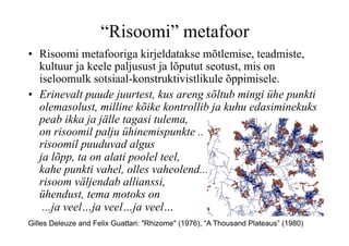 “Risoomi” metafoor
•  Risoomi metafooriga kirjeldatakse mõtlemise, teadmiste,
   kultuur ja keele paljusust ja lõputut seotust, mis on
   iseloomulk sotsiaal-konstruktivistlikule õppimisele.
•  Erinevalt puude juurtest, kus areng sõltub mingi ühe punkti
   olemasolust, milline kõike kontrollib ja kuhu edasiminekuks
   peab ikka ja jälle tagasi tulema,
   on risoomil palju ühinemispunkte ..
   risoomil puuduvad algus
   ja lõpp, ta on alati poolel teel,
   kahe punkti vahel, olles vaheolend...
   risoom väljendab allianssi,
   ühendust, tema motoks on
    ...ja veel…ja veel…ja veel…
Gilles Deleuze and Felix Guattari: "Rhizome" (1976), “A Thousand Plateaus” (1980)
 