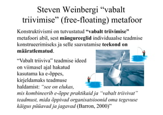 Steven Weinbergi “vabalt
  triivimise” (free-floating) metafoor
Konstruktivismi on tutvustatud “vabalt triivimise”
metafoori abil, sest mängureeglid individuaalse teadmise
konstrueerimiseks ja selle saavutamise teekond on
määratlematud.
“Vabalt triiviva” teadmise ideed
on viimasel ajal hakatud
kasutama ka e-õppes,
kirjeldamaks teadmuse
haldamist: “see on elukas,
mis kombineerib e-õppe praktikaid ja “vabalt triivivat”
teadmust, mida õppivad organisatsioonid oma tegevuse
käigus püüavad ja jagavad (Barron, 2000)”
 
