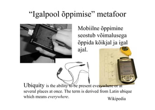 “Igalpool õppimise” metafoor
                              Mobiilne õppimine
                              seostub võimalusega
                              õppida kõikjal ja igal
                              ajal.




Ubiquity is the ability to be present everywhere or at
several places at once. The term is derived from Latin ubique
which means everywhere.                         Wikipedia
 