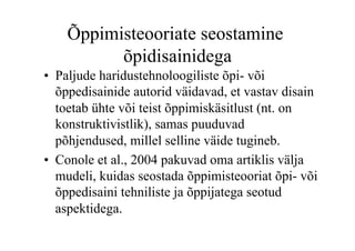 Õppimisteooriate seostamine
          õpidisainidega
•  Paljude haridustehnoloogiliste õpi- või
   õppedisainide autorid väidavad, et vastav disain
   toetab ühte või teist õppimiskäsitlust (nt. on
   konstruktivistlik), samas puuduvad
   põhjendused, millel selline väide tugineb.
•  Conole et al., 2004 pakuvad oma artiklis välja
   mudeli, kuidas seostada õppimisteooriat õpi- või
   õppedisaini tehniliste ja õppijatega seotud
   aspektidega.
 