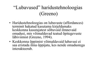 “Lubavused” haridustehnoloogias
             (Greeno)
•  Haridustehnoloogias on lubavuste (affordances)
   terminit hakatud kasutama kirjeldamaks
   keskkonna kasutajatest sõltuvaid ilmnevaid
   omadusi, mis võimaldavad teatud õpitegevuste
   läbiviimist (Greeno, 1994).
•  Keskkonna õppimist võimaldavaid lubavusi ei
   saa eristada ilma õppijata, kes nende omadustega
   interakteerub.
 