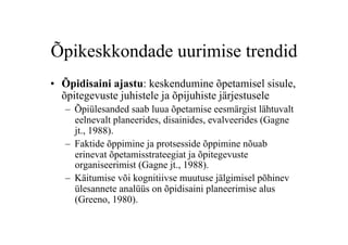 Õpikeskkondade uurimise trendid
•  Õpidisaini ajastu: keskendumine õpetamisel sisule,
   õpitegevuste juhistele ja õpijuhiste järjestusele
   –  Õpiülesanded saab luua õpetamise eesmärgist lähtuvalt
      eelnevalt planeerides, disainides, evalveerides (Gagne
      jt., 1988).
   –  Faktide õppimine ja protsesside õppimine nõuab
      erinevat õpetamisstrateegiat ja õpitegevuste
      organiseerimist (Gagne jt., 1988).
   –  Käitumise või kognitiivse muutuse jälgimisel põhinev
      ülesannete analüüs on õpidisaini planeerimise alus
      (Greeno, 1980).
 