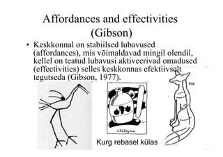Affordances and effectivities
             (Gibson)
•  Keskkonnal on stabiilsed lubavused
   (affordances), mis võimaldavad mingil olendil,
   kellel on teatud lubavusi aktiveerivad omadused
   (effectivities) selles keskkonnas efektiivselt
   tegutseda (Gibson, 1977).




                    Kurg rebasel külas
 