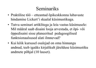 Seminariks
•  Praktiline töö – etteantud õpikeskkonna lubavuste
   hindamine Lickert’i skaalal küsimustikuga.
•  Tutvu seminari artiklitega ja leia vastus küsimusele:
   Mil määral saab disaini looja arvestada, et õpi- või
   õppedisaini sisse planeeritud pedagoogilised
   funktsionaalsused alati ilmnevad?
•  Kui kõik kursusel osalejad on oma hinnangu
   andnud, teeb igaüks kirjalikult järelduse küsimustiku
   andmete põhjal (10 lauset).
 