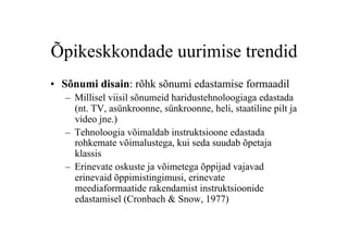 Õpikeskkondade uurimise trendid
•  Sõnumi disain: rõhk sõnumi edastamise formaadil
   –  Millisel viisil sõnumeid haridustehnoloogiaga edastada
      (nt. TV, asünkroonne, sünkroonne, heli, staatiline pilt ja
      video jne.)
   –  Tehnoloogia võimaldab instruktsioone edastada
      rohkemate võimalustega, kui seda suudab õpetaja
      klassis
   –  Erinevate oskuste ja võimetega õppijad vajavad
      erinevaid õppimistingimusi, erinevate
      meediaformaatide rakendamist instruktsioonide
      edastamisel (Cronbach & Snow, 1977)
 