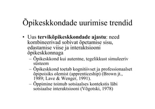 Õpikeskkondade uurimise trendid
•  Uus tervikõpikeskkondade ajastu: need
   kombineerivad sobivat õpetamise sisu,
   edastamise viise ja interaktsiooni
   õpikeskkonnaga
  –  Õpikeskkond kui autentne, tegelikkust simuleeriv
     süsteem
  –  Õpikeskkond toetab kognitiivset ja professionaalset
     õpipoisiks olemist (apprenticeship) (Brown jt.,
     1989; Lave & Wenger, 1991).
  –  Õppimine toimub sotsiaalses kontekstis läbi
     sotsiaalse interaktsiooni (Võgotski, 1978)
 