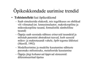 Õpikeskkondade uurimise trendid
•  Tehisintellekt kui õpikeskkond
  –  Saab simuleerida olukordi, mis tegelikuses on ohtlikud
     või võimatud (nt. lennusimulaator, makrskoopiline ja
     mikroskoopiline tasand, formalistlik sümboliline
     tasand)
  –  Õppija saab seostada nähtuse erinevaid tasandeid ja
     mõistab paremini abstraktset teaved, loob seoseid
     mikro- ja makrotasandi vahele, õpib tegema üldistusi
     (Merrill, 1992)
  –  Modelleerimine ja mudelite kasutamine nähtuste
     paremaks mõismiseks, metafooride kasutamine
  –  Õppija järgi kohanevad õppivad süsteemid:
     diferentseeritud õpetus
 