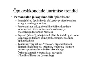 Õpikeskkondade uurimise trendid
•  Personaalne ja kogukondlik õpikeskkond
  –  Enesejuhitud õppimine ja elukestev professionaalne
     areng tehnoloogia toetusel
  –  Personaalsete ja kogukondlike õpikeskkondade
     loomine kui dünaamiline teadmusloome ja
     enesearengu toetamise protsess
  –  Jagatud (shared) ja hajutatud (distributed) kognitsioon
     ja metakognitsioon: ühine probleemilahendamine
     õpikeskkonnas
  –  Teadmus: võrgustikus “voolav”, organisatsiooni
     dünaamiliselt muutuv teadmus, teadmuse loomise
     protsess personaalsete õpikeskkondadega
  –  Õpikogukonnad, võrgustikud, parved ja
     sülemiintelligentsus (swarming)
 