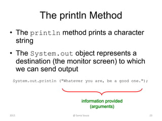 public class HelloWorld {
public static void main(String[] args) {
System.out.println("Hello world" );
}
}
Java Program Structure
23
Hello World!
Class declaration
File name: HelloWorld.java Java is Case sensitive Language
=
Main method
Executable code
Compile results
File sources
HelloWorld.class
HelloWorld.java
Bytecode file
@ Sonia Sousa2015
 