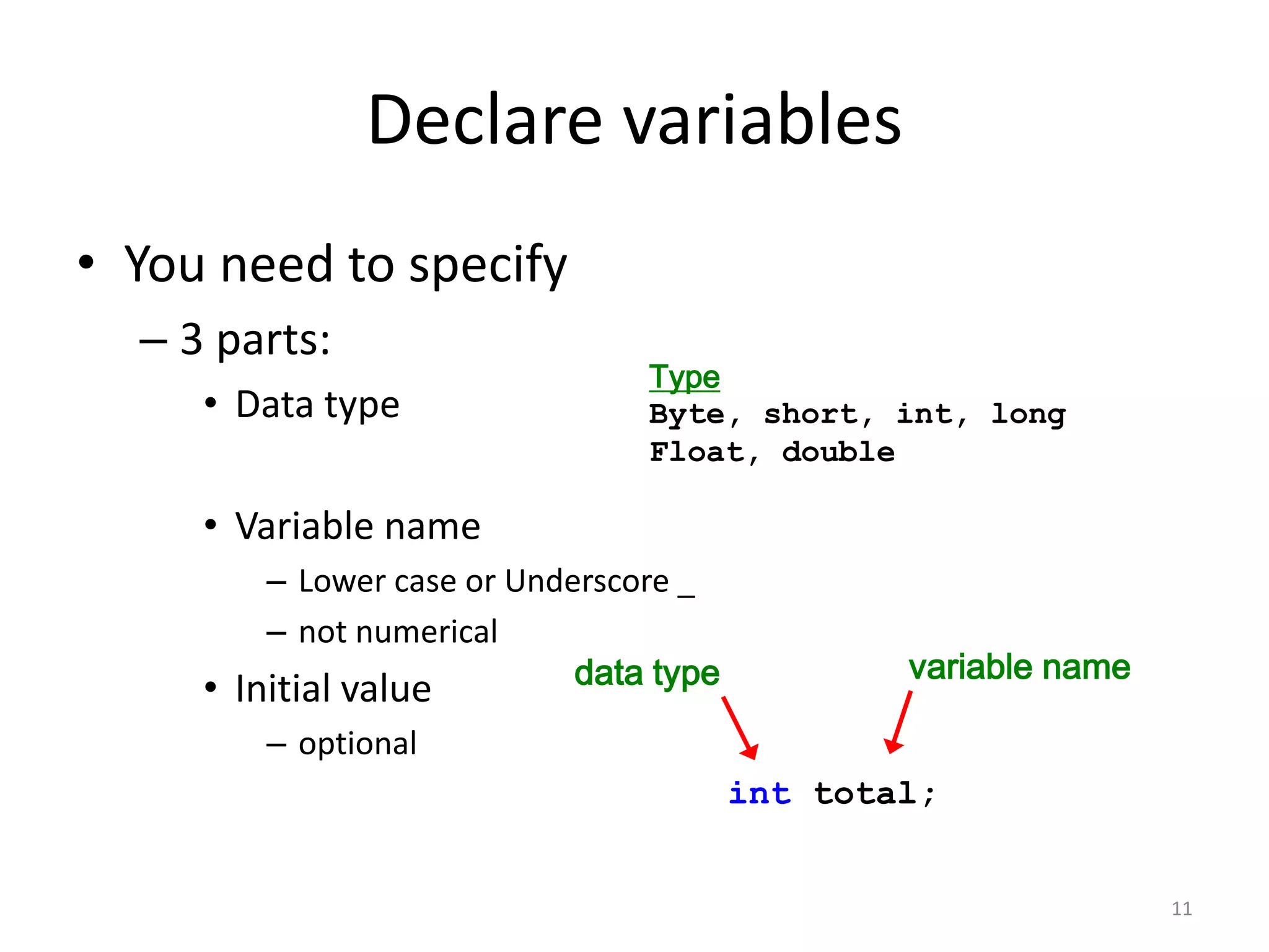 Declare variables
• You need to specify
– 3 parts:
• Data type
• Variable name
– Lower case or Underscore _
– not numerical
• Initial value
– optional
11
Type
Byte, short, int, long
Float, double
data type variable name
int total;
 