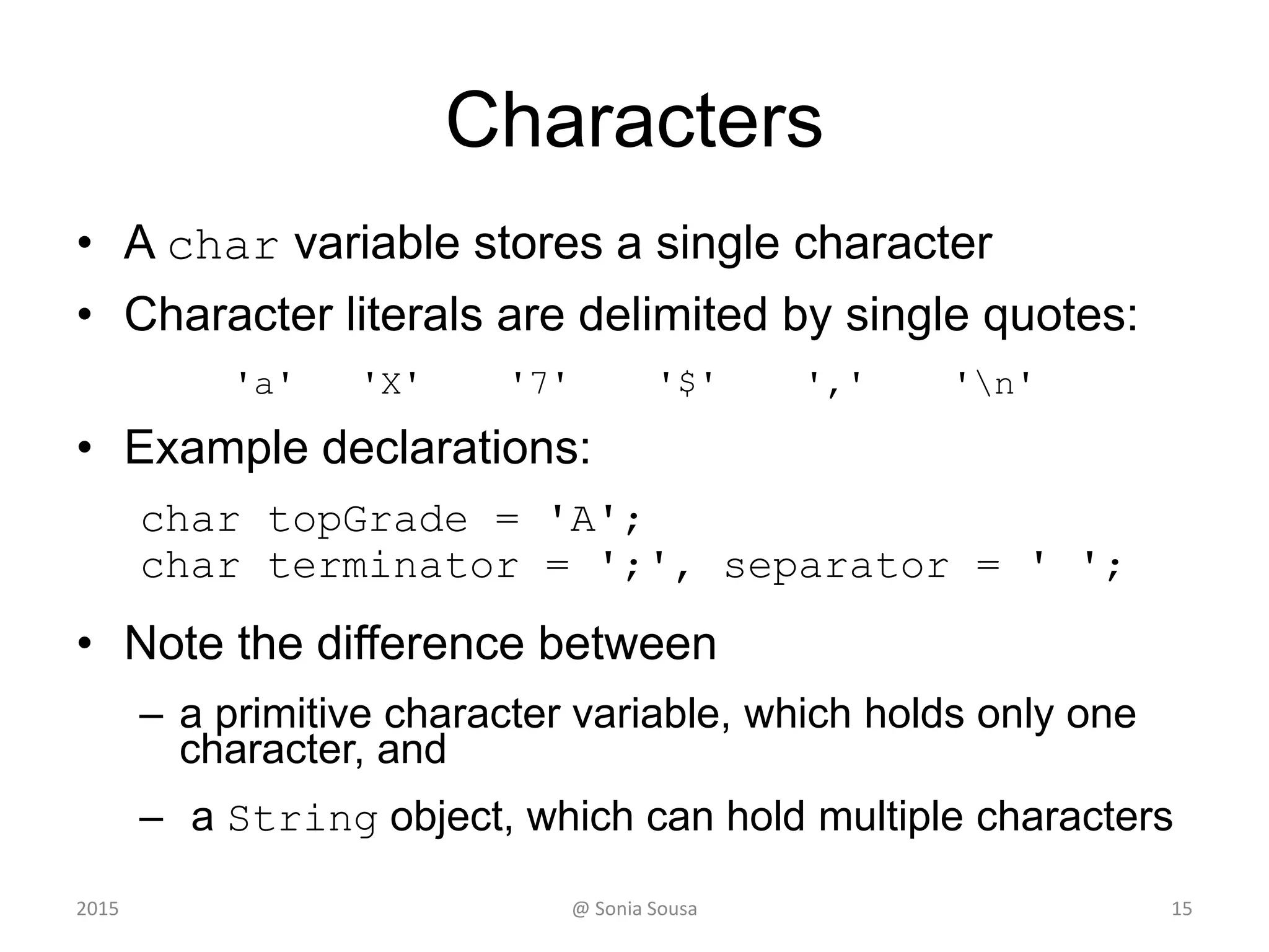 Characters
• A char variable stores a single character
• Character literals are delimited by single quotes:
'a' 'X' '7' '$' ',' 'n'
• Example declarations:
char topGrade = 'A';
char terminator = ';', separator = ' ';
• Note the difference between
– a primitive character variable, which holds only one
character, and
– a String object, which can hold multiple characters
2015 @ Sonia Sousa 15
 