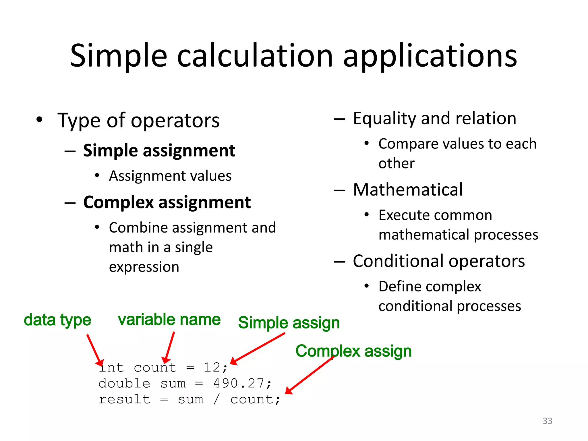 Simple calculation applications
• Type of operators
– Simple assignment
• Assignment values
– Complex assignment
• Combine assignment and
math in a single
expression
– Equality and relation
• Compare values to each
other
– Mathematical
• Execute common
mathematical processes
– Conditional operators
• Define complex
conditional processes
33
int count = 12;
double sum = 490.27;
result = sum / count;
data type variable name Simple assign
Complex assign
 