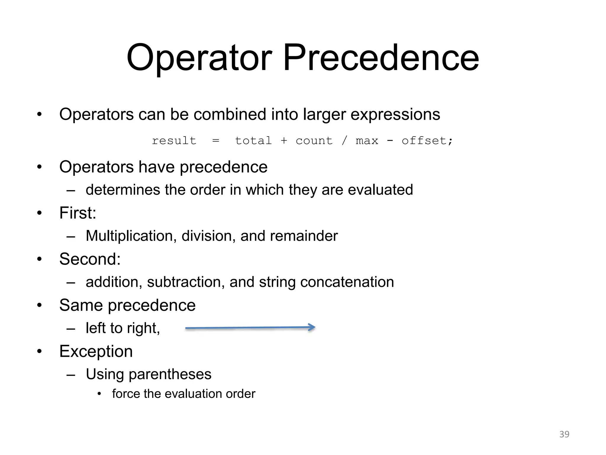 Operator Precedence
• Operators can be combined into larger expressions
result = total + count / max - offset;
• Operators have precedence
– determines the order in which they are evaluated
• First:
– Multiplication, division, and remainder
• Second:
– addition, subtraction, and string concatenation
• Same precedence
– left to right,
• Exception
– Using parentheses
• force the evaluation order
39
 