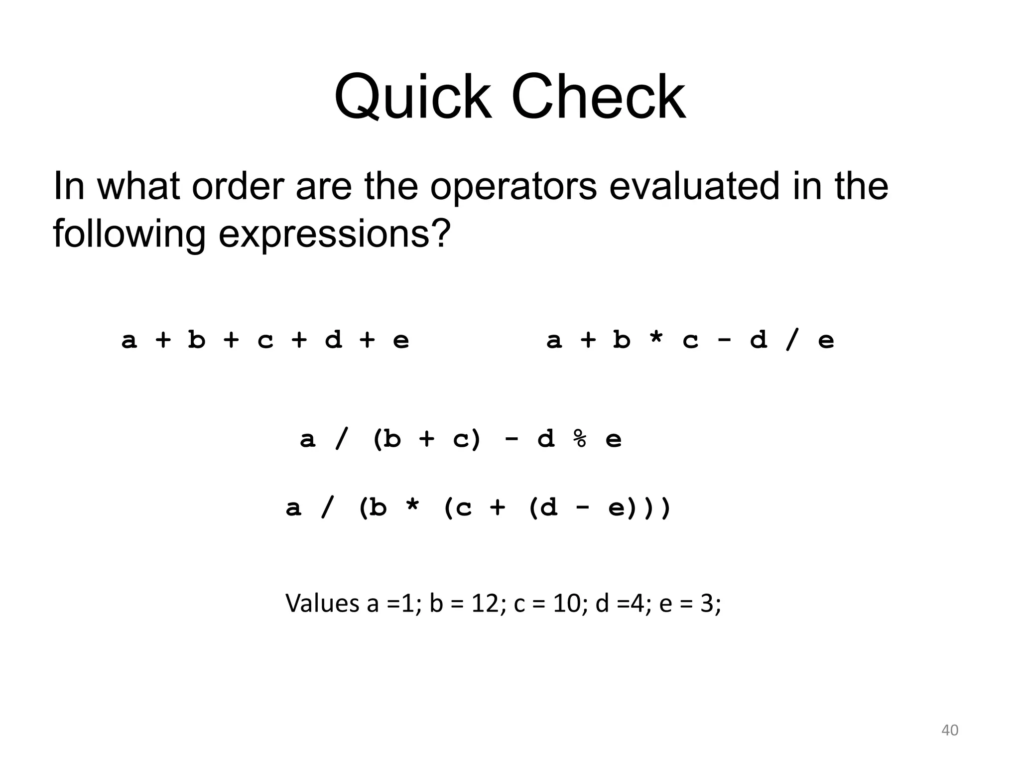Quick Check
40
a + b + c + d + e a + b * c - d / e
a / (b + c) - d % e
a / (b * (c + (d - e)))
In what order are the operators evaluated in the
following expressions?
Values a =1; b = 12; c = 10; d =4; e = 3;
 